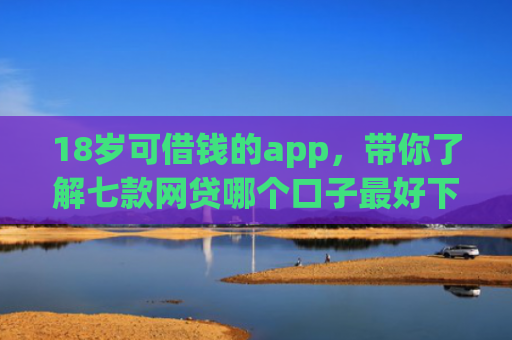 18岁可借钱的app，带你了解七款网贷哪个口子最好下款