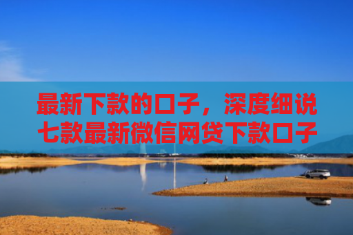 最新下款的口子，深度细说七款最新微信网贷下款口子
