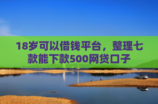 18岁可以借钱平台，整理七款能下款500网贷口子