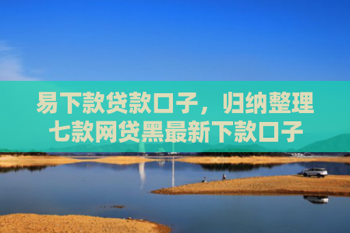 易下款贷款口子，归纳整理七款网贷黑最新下款口子