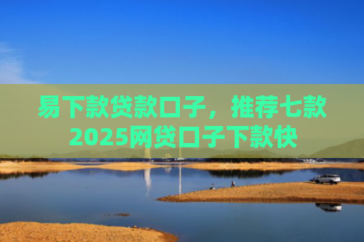 易下款贷款口子，推荐七款2025网贷口子下款快