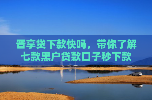 晋享贷下款快吗，带你了解七款黑户贷款口子秒下款