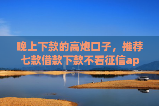 晚上下款的高炮口子，推荐七款借款下款不看征信app