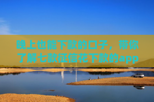 晚上也能下款的口子，带你了解七款征信花下款的app