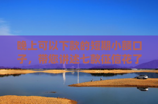 晚上可以下款的短期小额口子，带您讲述七款征信花了app下款