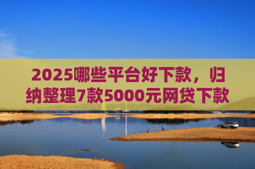 2025哪些平台好下款，归纳整理7款5000元网贷下款口子