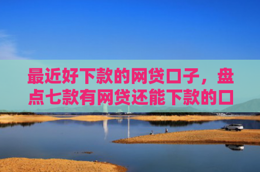 最近好下款的网贷口子，盘点七款有网贷还能下款的口子