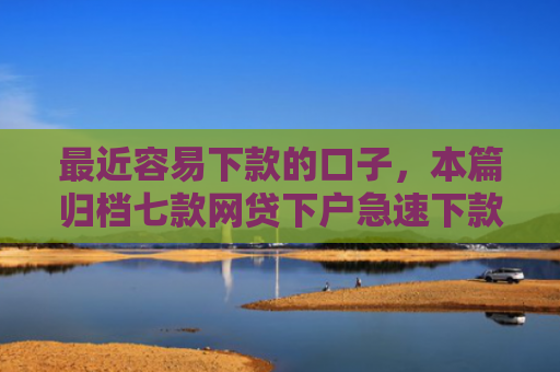 最近容易下款的口子，本篇归档七款网贷下户急速下款的口子