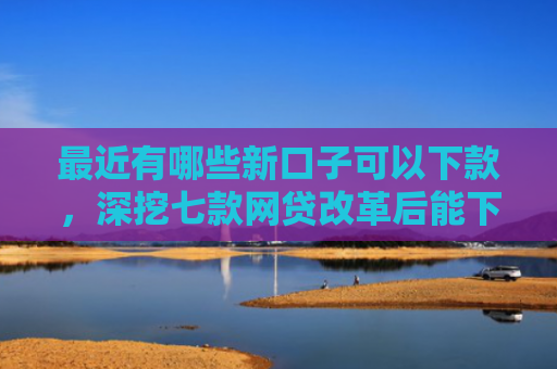 最近有哪些新口子可以下款，深挖七款网贷改革后能下款口子