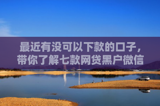 最近有没可以下款的口子，带你了解七款网贷黑户微信下款口子