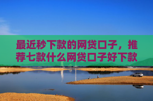 最近秒下款的网贷口子，推荐七款什么网贷口子好下款的