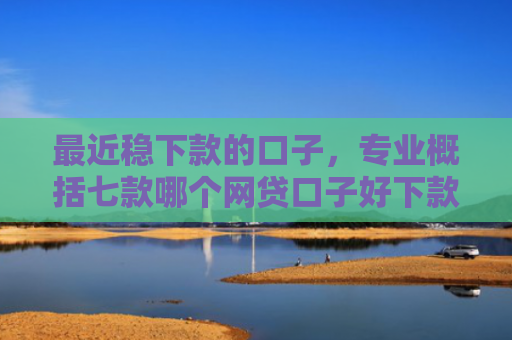 最近稳下款的口子，专业概括七款哪个网贷口子好下款的