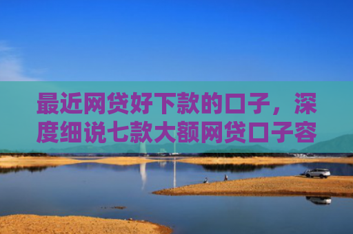 最近网贷好下款的口子，深度细说七款大额网贷口子容易下款的