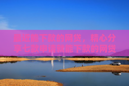 最近能下款的网贷，精心分享七款申请就能下款的网贷口子