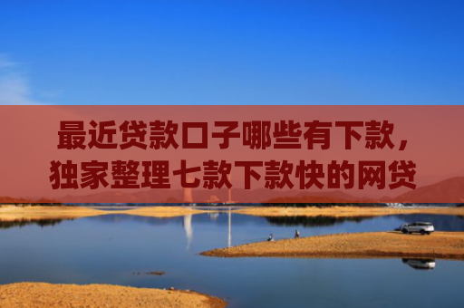 最近贷款口子哪些有下款，独家整理七款下款快的网贷口子App