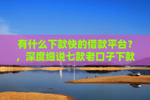 有什么下款快的借款平台？，深度细说七款老口子下款网贷平台