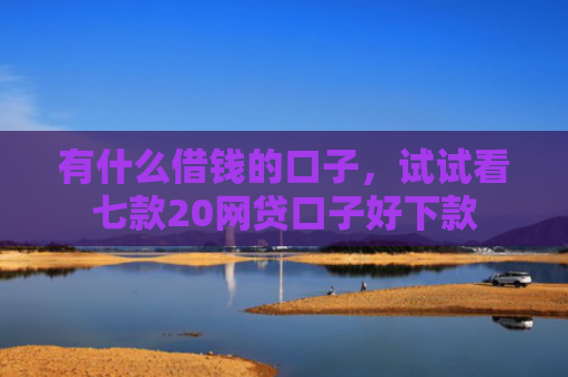 有什么借钱的口子，试试看七款20网贷口子好下款
