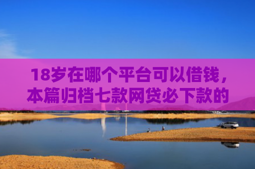 18岁在哪个平台可以借钱，本篇归档七款网贷必下款的口子是什么
