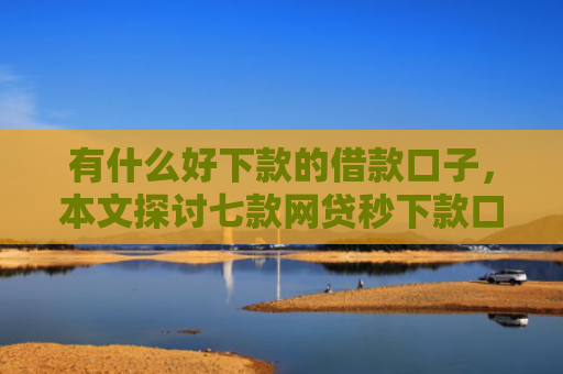 有什么好下款的借款口子，本文探讨七款网贷秒下款口子有