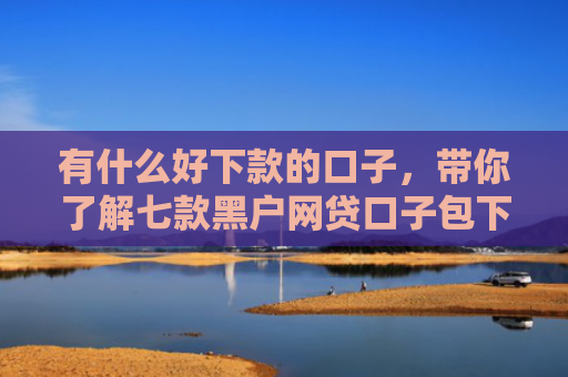 有什么好下款的口子，带你了解七款黑户网贷口子包下款