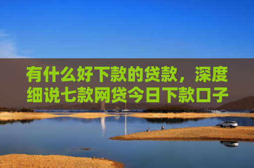 有什么好下款的贷款，深度细说七款网贷今日下款口子