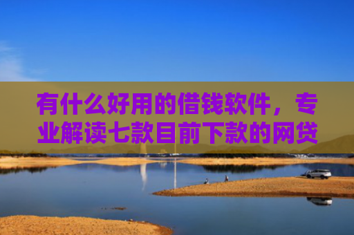有什么好用的借钱软件，专业解读七款目前下款的网贷口子