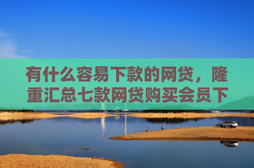有什么容易下款的网贷，隆重汇总七款网贷购买会员下款口子