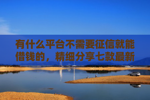 有什么平台不需要征信就能借钱的，精细分享七款最新下款快网贷口子