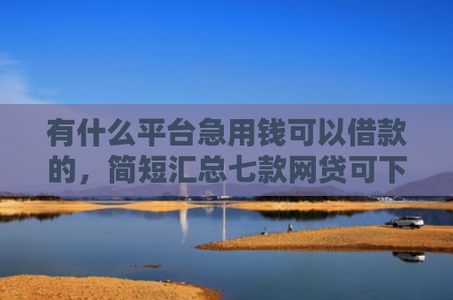 有什么平台急用钱可以借款的，简短汇总七款网贷可下款的口子