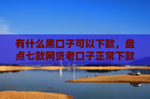有什么黑口子可以下款，盘点七款网贷老口子正常下款