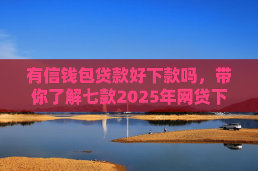 有信钱包贷款好下款吗，带你了解七款2025年网贷下款口子