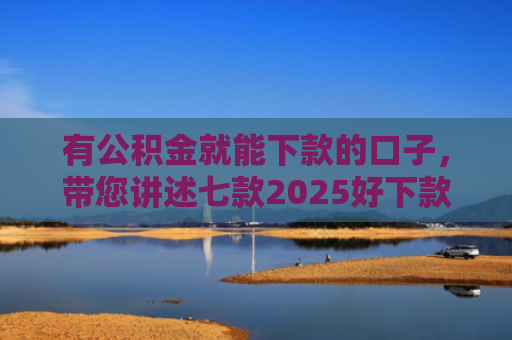 有公积金就能下款的口子，带您讲述七款2025好下款网贷口子
