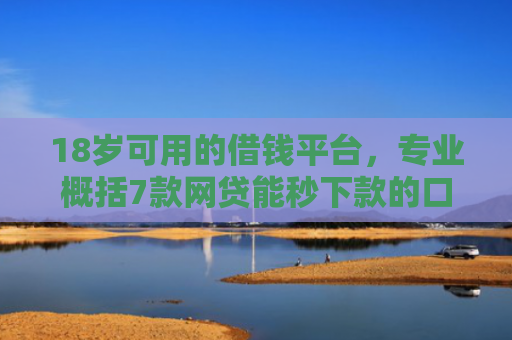 18岁可用的借钱平台，专业概括7款网贷能秒下款的口子