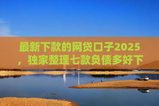 最新下款的网贷口子2025，独家整理七款负债多好下款的网贷口子