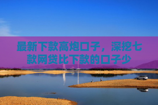 最新下款高炮口子，深挖七款网贷比下款的口子少