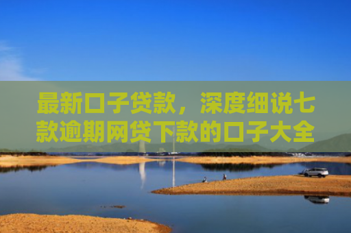最新口子贷款，深度细说七款逾期网贷下款的口子大全