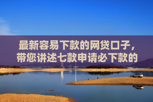 最新容易下款的网贷口子，带您讲述七款申请必下款的网贷口子