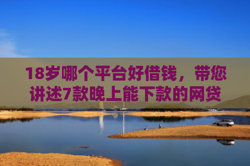 18岁哪个平台好借钱，带您讲述7款晚上能下款的网贷口子