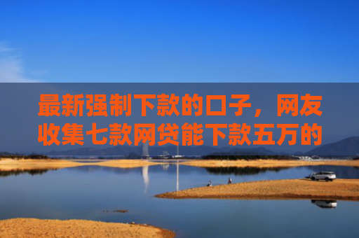 最新强制下款的口子，网友收集七款网贷能下款五万的口子