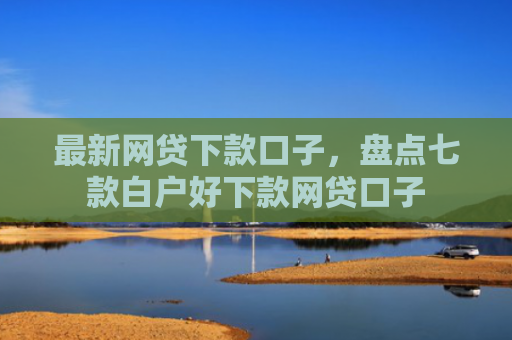 最新网贷下款口子，盘点七款白户好下款网贷口子