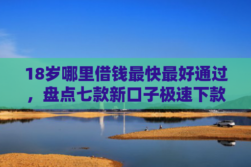 18岁哪里借钱最快最好通过，盘点七款新口子极速下款的网贷