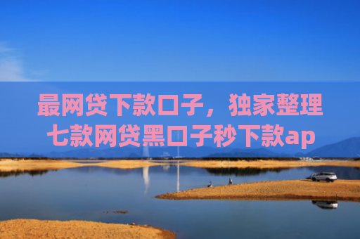 最网贷下款口子，独家整理七款网贷黑口子秒下款app