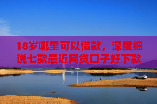 18岁哪里可以借款，深度细说七款最近网贷口子好下款的