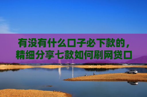 有没有什么口子必下款的，精细分享七款如何刷网贷口子下款