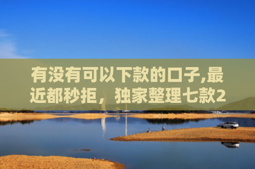 有没有可以下款的口子,最近都秒拒，独家整理七款2025网贷下款口子图