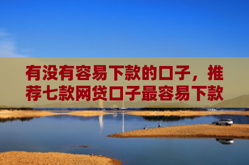 有没有容易下款的口子，推荐七款网贷口子最容易下款