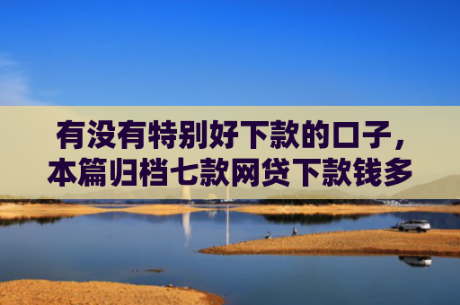 有没有特别好下款的口子，本篇归档七款网贷下款钱多的口子