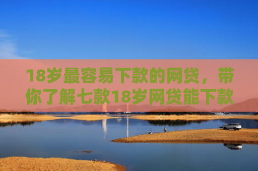 18岁最容易下款的网贷，带你了解七款18岁网贷能下款的口子