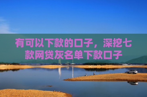 有可以下款的口子，深挖七款网贷灰名单下款口子