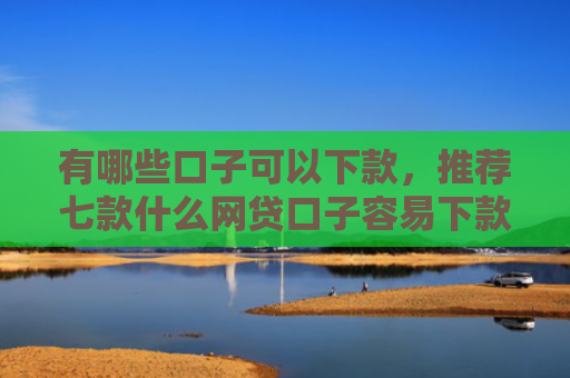 有哪些口子可以下款，推荐七款什么网贷口子容易下款